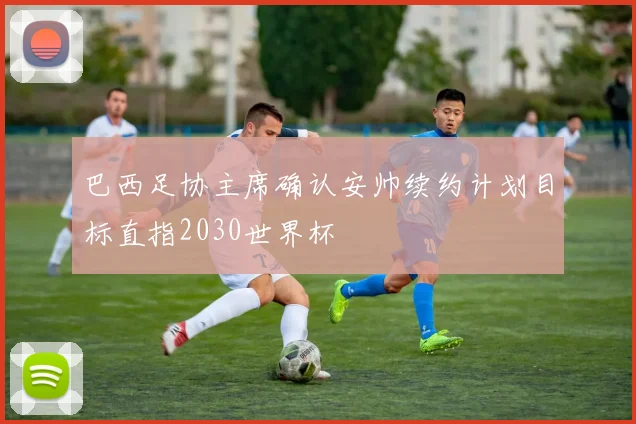 巴西足协主席确认安帅续约计划目标直指2030世界杯