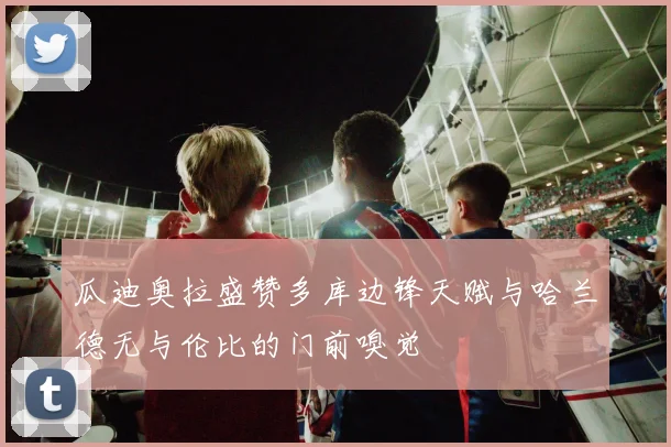 瓜迪奥拉盛赞多库边锋天赋与哈兰德无与伦比的门前嗅觉