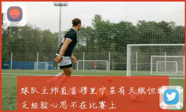 球队主帅直言穆里宁虽有天赋但缺乏经验心思不在比赛上