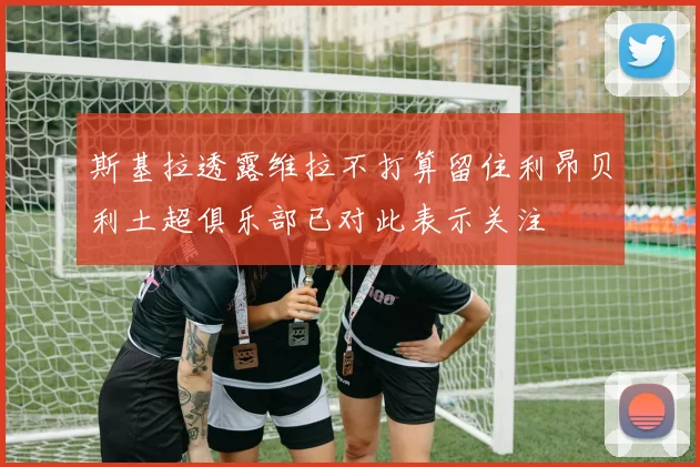 斯基拉透露维拉不打算留住利昂贝利土超俱乐部已对此表示关注