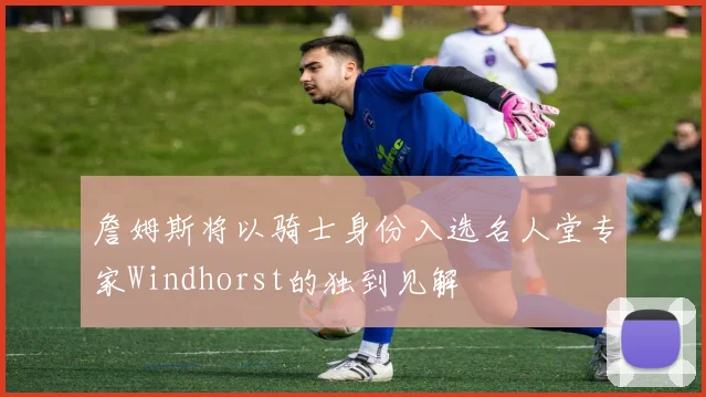 詹姆斯将以骑士身份入选名人堂专家Windhorst的独到见解