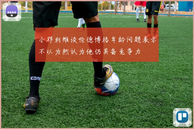 小邓利维谈伦德博格年龄问题表示不以为然认为他仍具备竞争力
