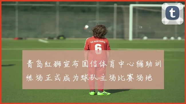 青岛红狮宣布国信体育中心辅助训练场正式成为球队主场比赛场地