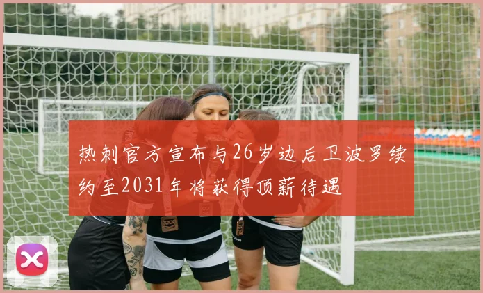 热刺官方宣布与26岁边后卫波罗续约至2031年将获得顶薪待遇