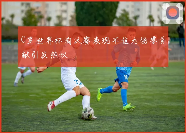 C罗世界杯淘汰赛表现不佳九场零贡献引发热议