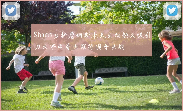 Shams分析詹姆斯未来去向热火吸引力大字母哥也期待携手共战