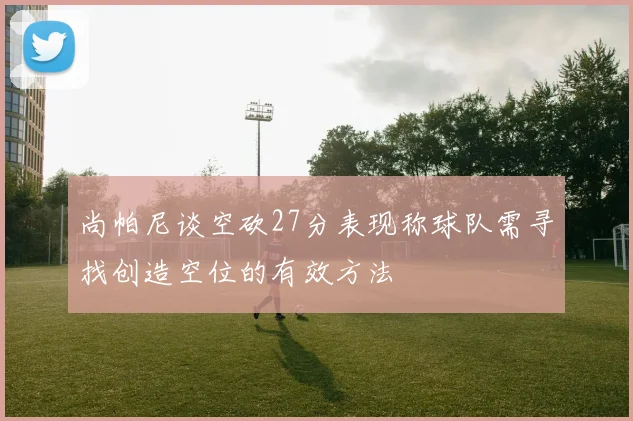 尚帕尼谈空砍27分表现称球队需寻找创造空位的有效方法