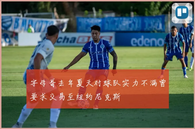 字母哥去年夏天对球队实力不满曾要求交易至纽约尼克斯