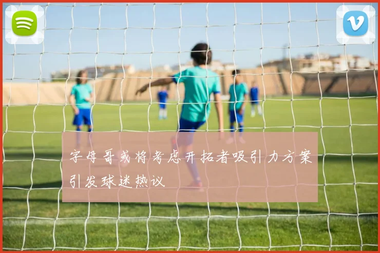 字母哥或将考虑开拓者吸引力方案引发球迷热议