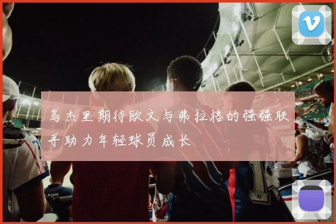乌杰里期待欧文与弗拉格的强强联手助力年轻球员成长