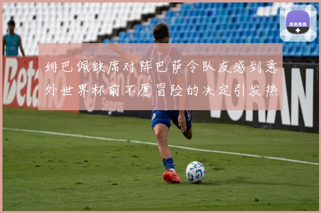 姆巴佩缺席对阵巴萨令队友感到意外世界杯前不愿冒险的决定引发热议