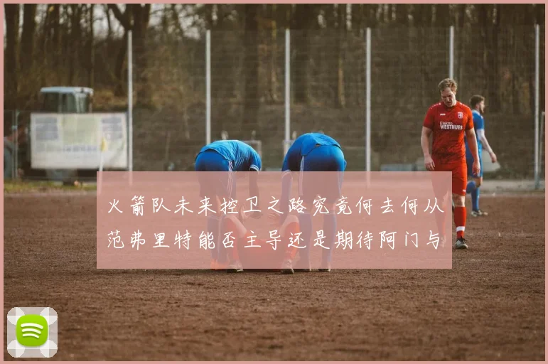 火箭队未来控卫之路究竟何去何从范弗里特能否主导还是期待阿门与谢泼德崛起