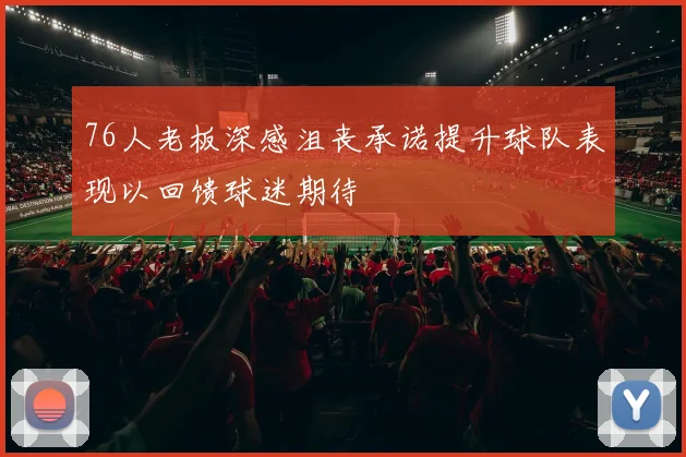 76人老板深感沮丧承诺提升球队表现以回馈球迷期待