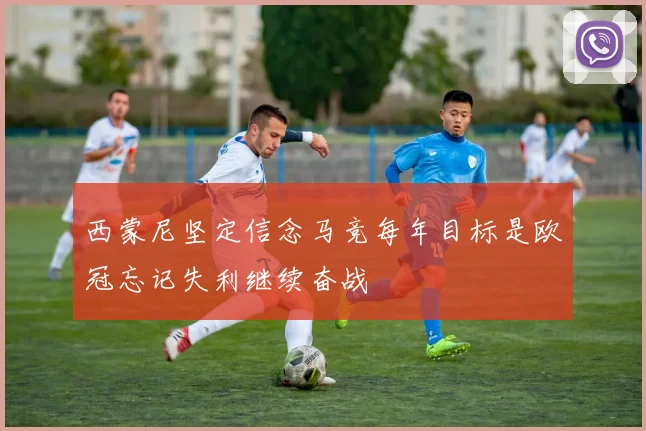 西蒙尼坚定信念马竞每年目标是欧冠忘记失利继续奋战