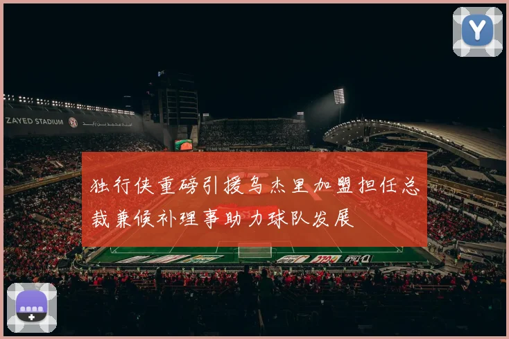 独行侠重磅引援乌杰里加盟担任总裁兼候补理事助力球队发展