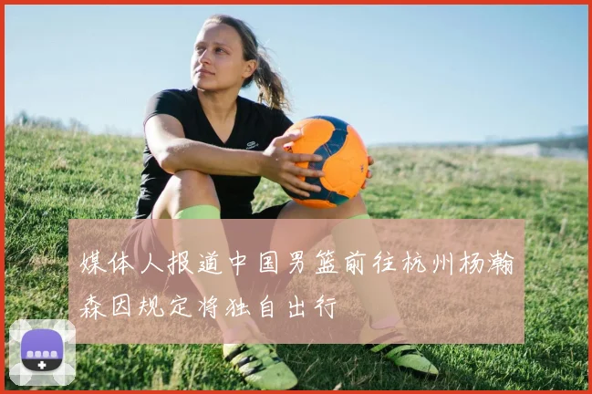 媒体人报道中国男篮前往杭州杨瀚森因规定将独自出行