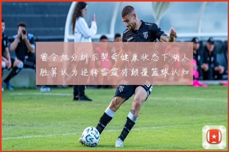曾令旭分析东契奇健康状态下湖人胜算认为逆转雷霆将颠覆篮球认知
