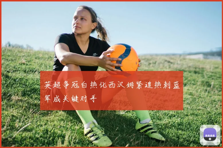 英超争冠白热化西汉姆紧追热刺蓝军成关键对手