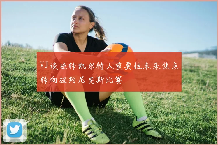 VJ谈逆转凯尔特人重要性未来焦点转向纽约尼克斯比赛