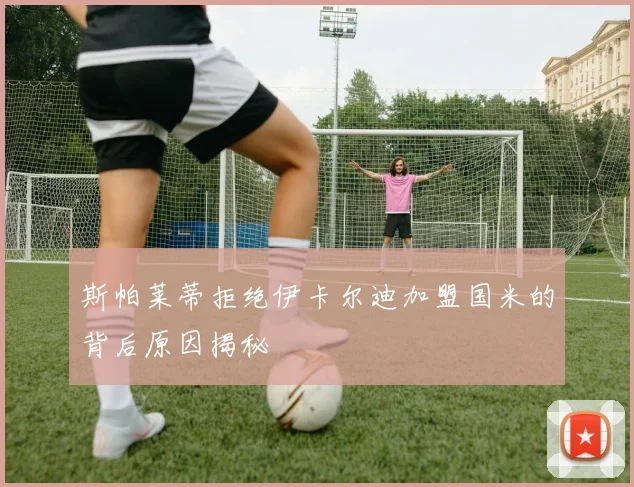 斯帕莱蒂拒绝伊卡尔迪加盟国米的背后原因揭秘