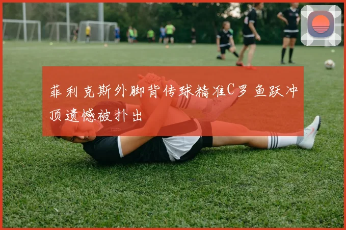 菲利克斯外脚背传球精准C罗鱼跃冲顶遗憾被扑出