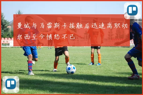曼城与马雷斯卡接触后迅速离职切尔西至今愤怒不已