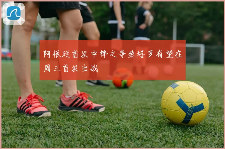 阿根廷首发中锋之争劳塔罗有望在周三首发出战