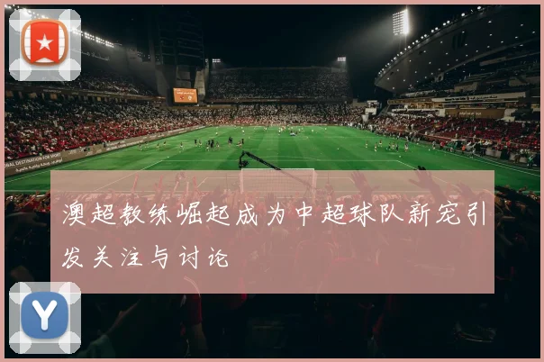 澳超教练崛起成为中超球队新宠引发关注与讨论