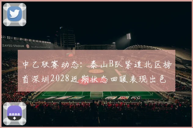 中乙联赛动态：泰山B队紧追北区榜首深圳2028近期状态回暖表现出色