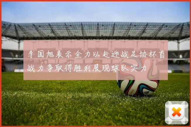 李国旭表示全力以赴迎战足协杯首战力争取得胜利展现球队实力