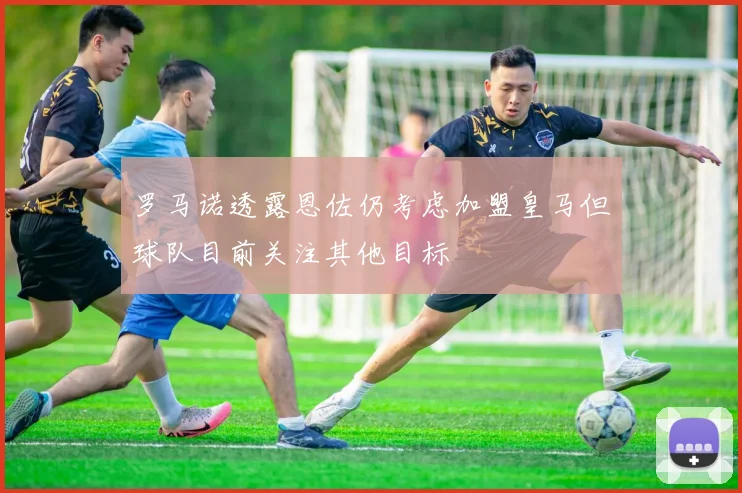 罗马诺透露恩佐仍考虑加盟皇马但球队目前关注其他目标
