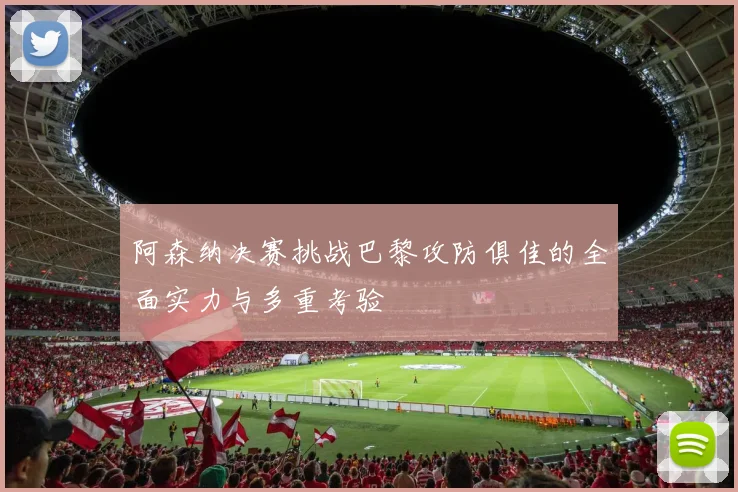 阿森纳决赛挑战巴黎攻防俱佳的全面实力与多重考验