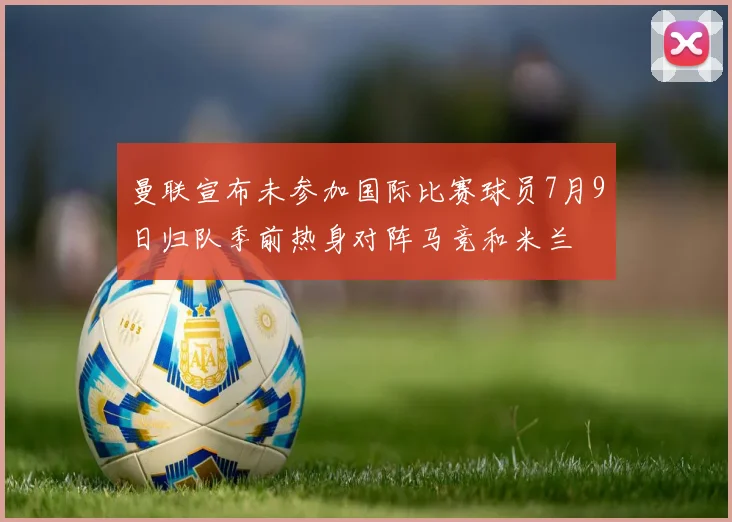 曼联宣布未参加国际比赛球员7月9日归队季前热身对阵马竞和米兰