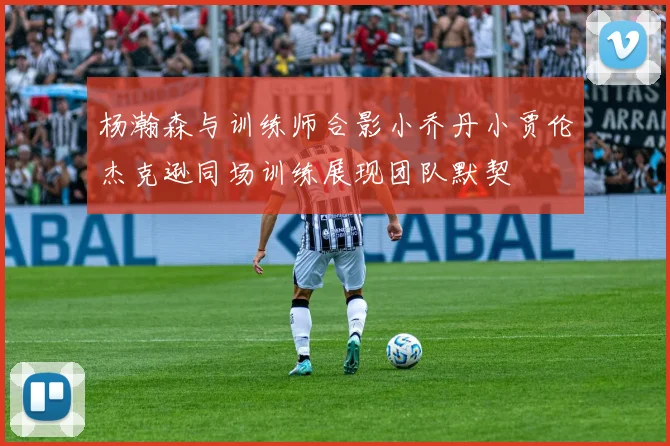 杨瀚森与训练师合影小乔丹小贾伦杰克逊同场训练展现团队默契