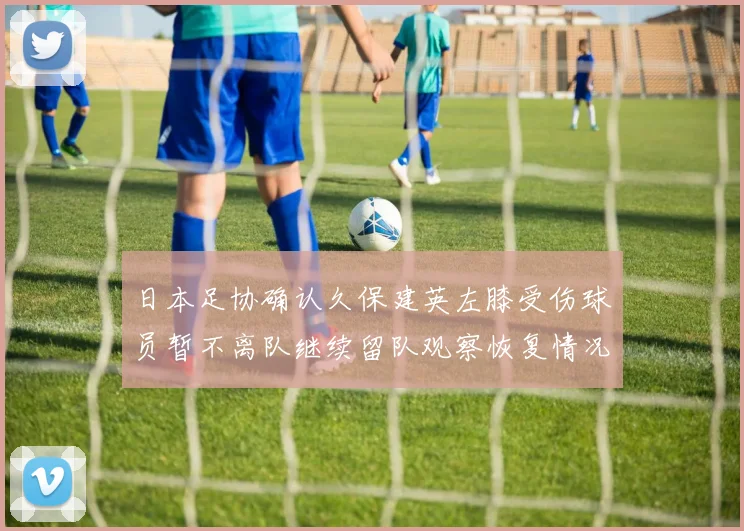 日本足协确认久保建英左膝受伤球员暂不离队继续留队观察恢复情况